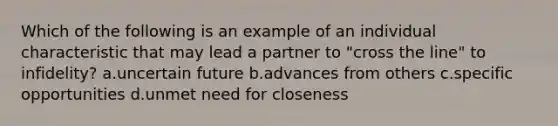 Which of the following is an example of an individual characteristic that may lead a partner to "cross the line" to infidelity? a.uncertain future b.advances from others c.specific opportunities d.unmet need for closeness