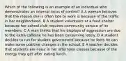 Which of the following is an example of an individual who demonstrates an internal locus of control? A A woman believes that the reason she is often late to work is because of the traffic in her neighborhood. B A student volunteers at a food shelter because her school club requires community service of its members. C A man thinks that his displays of aggression are due to the extra caffeine he has been consuming lately. D A student decides to run for student government because he feels he can make some positive changes in the school. E A teacher decides that students are noisy in her afternoon classes because of the energy they get after eating lunch.