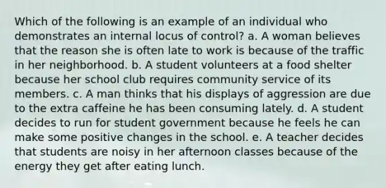 Which of the following is an example of an individual who demonstrates an internal locus of control? a. A woman believes that the reason she is often late to work is because of the traffic in her neighborhood. b. A student volunteers at a food shelter because her school club requires community service of its members. c. A man thinks that his displays of aggression are due to the extra caffeine he has been consuming lately. d. A student decides to run for student government because he feels he can make some positive changes in the school. e. A teacher decides that students are noisy in her afternoon classes because of the energy they get after eating lunch.