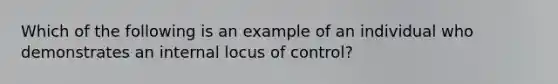 Which of the following is an example of an individual who demonstrates an internal locus of control?