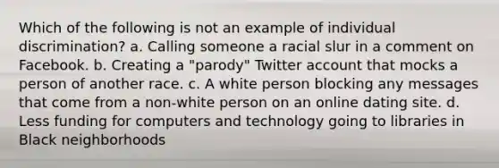 Which of the following is not an example of individual discrimination? a. Calling someone a racial slur in a comment on Facebook. b. Creating a "parody" Twitter account that mocks a person of another race. c. A white person blocking any messages that come from a non-white person on an online dating site. d. Less funding for computers and technology going to libraries in Black neighborhoods