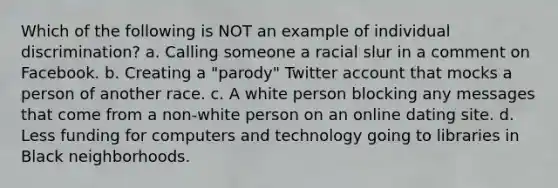 Which of the following is NOT an example of individual discrimination? a. Calling someone a racial slur in a comment on Facebook. b. Creating a "parody" Twitter account that mocks a person of another race. c. A white person blocking any messages that come from a non-white person on an online dating site. d. Less funding for computers and technology going to libraries in Black neighborhoods.