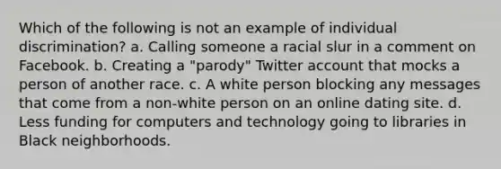 Which of the following is not an example of individual discrimination? a. Calling someone a racial slur in a comment on Facebook. b. Creating a "parody" Twitter account that mocks a person of another race. c. A white person blocking any messages that come from a non-white person on an online dating site. d. Less funding for computers and technology going to libraries in Black neighborhoods.