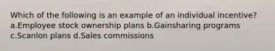 Which of the following is an example of an individual incentive? a.Employee stock ownership plans b.Gainsharing programs c.Scanlon plans d.Sales commissions