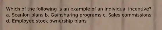 Which of the following is an example of an individual incentive? a. Scanlon plans b. Gainsharing programs c. Sales commissions d. Employee stock ownership plans