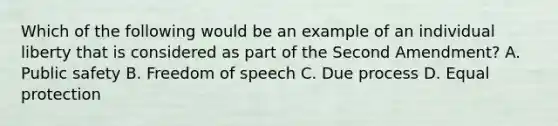 Which of the following would be an example of an individual liberty that is considered as part of the Second Amendment? A. Public safety B. Freedom of speech C. Due process D. Equal protection