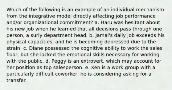 Which of the following is an example of an individual mechanism from the integrative model directly affecting job performance and/or organizational commitment? a. Haru was hesitant about his new job when he learned that all decisions pass through one person, a surly department head. b. Jamal's daily job exceeds his physical capacities, and he is becoming depressed due to the strain. c. Diane possessed the cognitive ability to work the sales floor, but she lacked the emotional skills necessary for working with the public. d. Peggy is an extrovert, which may account for her position as top salesperson. e. Ken is a work group with a particularly difficult coworker, he is considering asking for a transfer.