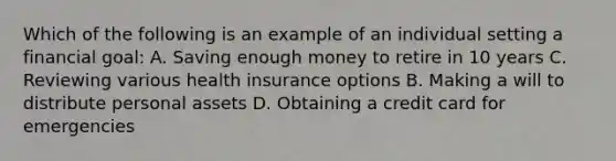 Which of the following is an example of an individual setting a financial goal: A. Saving enough money to retire in 10 years C. Reviewing various health insurance options B. Making a will to distribute personal assets D. Obtaining a credit card for emergencies