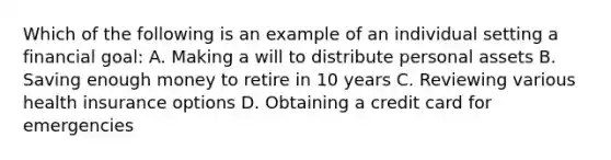 Which of the following is an example of an individual setting a financial goal: A. Making a will to distribute personal assets B. Saving enough money to retire in 10 years C. Reviewing various health insurance options D. Obtaining a credit card for emergencies