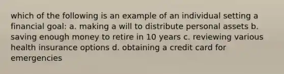 which of the following is an example of an individual setting a financial goal: a. making a will to distribute personal assets b. saving enough money to retire in 10 years c. reviewing various health insurance options d. obtaining a credit card for emergencies