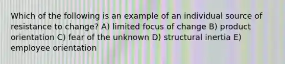 Which of the following is an example of an individual source of resistance to change? A) limited focus of change B) product orientation C) fear of the unknown D) structural inertia E) employee orientation