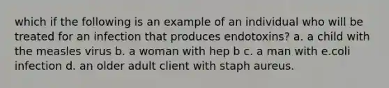 which if the following is an example of an individual who will be treated for an infection that produces endotoxins? a. a child with the measles virus b. a woman with hep b c. a man with e.coli infection d. an older adult client with staph aureus.