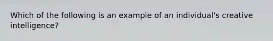 Which of the following is an example of an individual's creative intelligence?