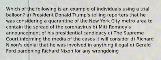 Which of the following is an example of individuals using a trial balloon? a) President Donald Trump's telling reporters that he was considering a quarantine of the New York City metro area to contain the spread of <a href='https://www.questionai.com/knowledge/kUSHhCSdkt-the-corona' class='anchor-knowledge'>the corona</a>virus b) Mitt Romney's announcement of his presidential candidacy c) The Supreme Court informing the media of the cases it will consider d) Richard Nixon's denial that he was involved in anything illegal e) Gerald Ford pardoning Richard Nixon for any wrongdoing