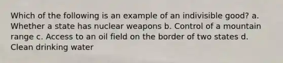 Which of the following is an example of an indivisible good? a. Whether a state has nuclear weapons b. Control of a mountain range c. Access to an oil field on the border of two states d. Clean drinking water