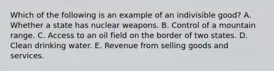 Which of the following is an example of an indivisible good? A. Whether a state has nuclear weapons. B. Control of a mountain range. C. Access to an oil field on the border of two states. D. Clean drinking water. E. Revenue from selling goods and services.