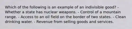 Which of the following is an example of an indivisible good? - Whether a state has nuclear weapons. - Control of a mountain range. - Access to an oil field on the border of two states. - Clean drinking water. - Revenue from selling goods and services.