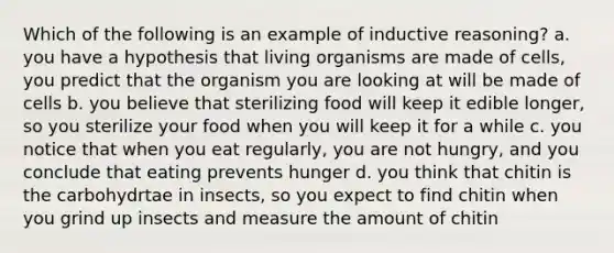 Which of the following is an example of inductive reasoning? a. you have a hypothesis that living organisms are made of cells, you predict that the organism you are looking at will be made of cells b. you believe that sterilizing food will keep it edible longer, so you sterilize your food when you will keep it for a while c. you notice that when you eat regularly, you are not hungry, and you conclude that eating prevents hunger d. you think that chitin is the carbohydrtae in insects, so you expect to find chitin when you grind up insects and measure the amount of chitin