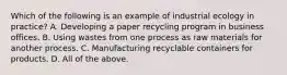 Which of the following is an example of industrial ecology in practice? A. Developing a paper recycling program in business offices. B. Using wastes from one process as raw materials for another process. C. Manufacturing recyclable containers for products. D. All of the above.