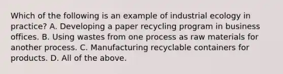 Which of the following is an example of industrial ecology in practice? A. Developing a paper recycling program in business offices. B. Using wastes from one process as raw materials for another process. C. Manufacturing recyclable containers for products. D. All of the above.