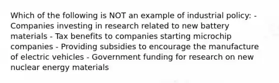 Which of the following is NOT an example of industrial policy: - Companies investing in research related to new battery materials - Tax benefits to companies starting microchip companies - Providing subsidies to encourage the manufacture of electric vehicles - Government funding for research on new nuclear energy materials