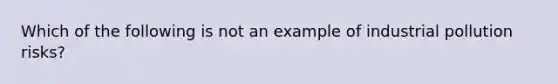 Which of the following is not an example of industrial pollution risks?