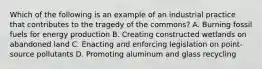 Which of the following is an example of an industrial practice that contributes to the tragedy of the commons? A. Burning fossil fuels for energy production B. Creating constructed wetlands on abandoned land C. Enacting and enforcing legislation on point-source pollutants D. Promoting aluminum and glass recycling