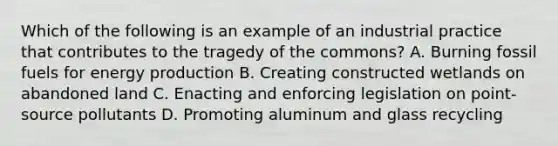 Which of the following is an example of an industrial practice that contributes to the tragedy of the commons? A. Burning fossil fuels for energy production B. Creating constructed wetlands on abandoned land C. Enacting and enforcing legislation on point-source pollutants D. Promoting aluminum and glass recycling