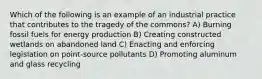 Which of the following is an example of an industrial practice that contributes to the tragedy of the commons? A) Burning fossil fuels for energy production B) Creating constructed wetlands on abandoned land C) Enacting and enforcing legislation on point-source pollutants D) Promoting aluminum and glass recycling