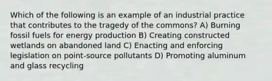 Which of the following is an example of an industrial practice that contributes to the tragedy of the commons? A) Burning fossil fuels for energy production B) Creating constructed wetlands on abandoned land C) Enacting and enforcing legislation on point-source pollutants D) Promoting aluminum and glass recycling