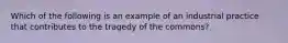 Which of the following is an example of an industrial practice that contributes to the tragedy of the commons?