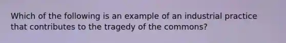 Which of the following is an example of an industrial practice that contributes to the tragedy of the commons?