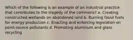 Which of the following is an example of an industrial practice that contributes to the tragedy of the commons? a. Creating constructed wetlands on abandoned land b. Burning fossil fuels for energy production c. Enacting and enforcing legislation on point-source pollutants d. Promoting aluminum and glass recycling