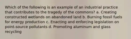 Which of the following is an example of an industrial practice that contributes to the tragedy of the commons? a. Creating constructed wetlands on abandoned land b. Burning fossil fuels for energy production c. Enacting and enforcing legislation on point-source pollutants d. Promoting aluminum and glass recycling