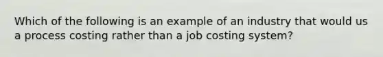 Which of the following is an example of an industry that would us a process costing rather than a job costing system?