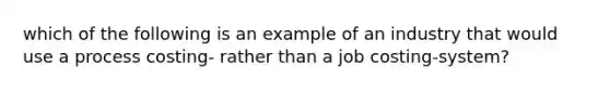 which of the following is an example of an industry that would use a process costing- rather than a job costing-system?