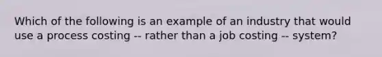 Which of the following is an example of an industry that would use a process costing -- rather than a job costing -- system?