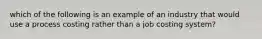 which of the following is an example of an industry that would use a process costing rather than a job costing system?