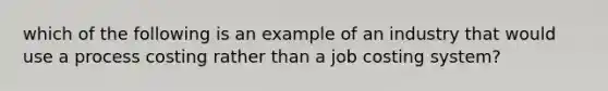 which of the following is an example of an industry that would use a process costing rather than a job costing system?