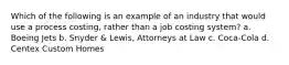 Which of the following is an example of an industry that would use a process costing, rather than a job costing system? a. Boeing Jets b. Snyder & Lewis, Attorneys at Law c. Coca-Cola d. Centex Custom Homes