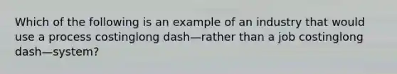 Which of the following is an example of an industry that would use a process costinglong dash—rather than a job costinglong dash—​system?