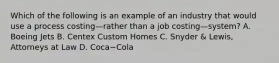 Which of the following is an example of an industry that would use a process costing—rather than a job costing—​system? A. Boeing Jets B. Centex Custom Homes C. Snyder​ & Lewis, Attorneys at Law D. Coca−Cola