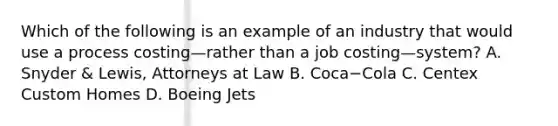 Which of the following is an example of an industry that would use a process costing—rather than a job costing—​system? A. Snyder​ & Lewis, Attorneys at Law B. Coca−Cola C. Centex Custom Homes D. Boeing Jets