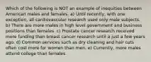 Which of the following is NOT an example of inequities between American males and females. a) Until recently, with one exception, all cardiovascular research used only male subjects. b) There are more males in high level government and business positions than females. c) Prostate cancer research received more funding than breast cancer research until a just a few years ago. d) Common services such as dry cleaning and hair cuts often cost more for women than men. e) Currently, more males attend college than females.