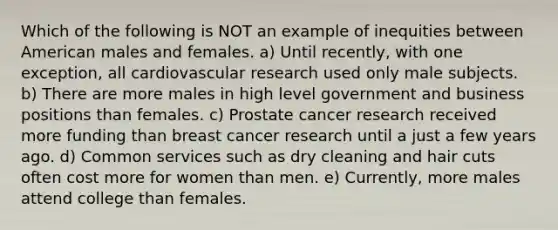 Which of the following is NOT an example of inequities between American males and females. a) Until recently, with one exception, all cardiovascular research used only male subjects. b) There are more males in high level government and business positions than females. c) Prostate cancer research received more funding than breast cancer research until a just a few years ago. d) Common services such as dry cleaning and hair cuts often cost more for women than men. e) Currently, more males attend college than females.