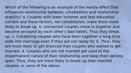 Which of the following is an example of the inertia effect that influences relationship between cohabitation and relationship stability? a. Couples with lower incomes and less education cohabit and these factors, not cohabitation, make them more likely to break up. b. Unmarried couples move in together and become annoyed by each other's bad habits. Thus they break up. c. Cohabiting couples who have been together a long-time slide into marriage even if they are not ready for it. Thus, they are more likely to get divorced than couples who waited to get married. d. Couples who are not married get used to the impermanent nature of their relationship and keep their options open. Thus, they are more likely to break up than married couples. e. none of the above