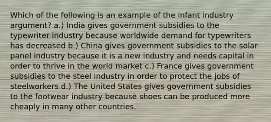 Which of the following is an example of the infant industry argument? a.) India gives government subsidies to the typewriter industry because worldwide demand for typewriters has decreased b.) China gives government subsidies to the solar panel industry because it is a new industry and needs capital in order to thrive in the world market c.) France gives government subsidies to the steel industry in order to protect the jobs of steelworkers d.) The United States gives government subsidies to the footwear industry because shoes can be produced more cheaply in many other countries.