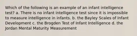 Which of the following is an example of an infant intelligence test? a. There is no infant intelligence test since it is impossible to measure intelligence in infants. b. the Bayley Scales of Infant Development c. the Brogden Test of Infant Intelligence d. the Jordan Mental Maturity Measurement