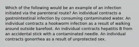 Which of the following would be an example of an infection initiated via the parenteral route? An individual contracts a gastrointestinal infection by consuming contaminated water. An individual contracts a hookworm infection as a result of walking around outside barefoot. An individual contracts hepatitis B from an accidental stick with a contaminated needle. An individual contracts gonorrhea as a result of unprotected sex.