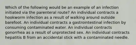 Which of the following would be an example of an infection initiated via the parenteral route? An individual contracts a hookworm infection as a result of walking around outside barefoot. An individual contracts a gastrointestinal infection by consuming contaminated water. An individual contracts gonorrhea as a result of unprotected sex. An individual contracts hepatitis B from an accidental stick with a contaminated needle.